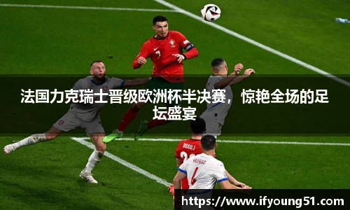 法国力克瑞士晋级欧洲杯半决赛，惊艳全场的足坛盛宴