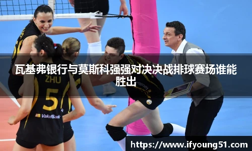 瓦基弗银行与莫斯科强强对决决战排球赛场谁能胜出